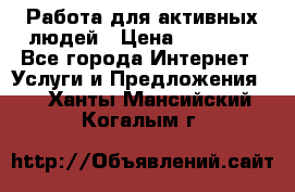 Работа для активных людей › Цена ­ 40 000 - Все города Интернет » Услуги и Предложения   . Ханты-Мансийский,Когалым г.